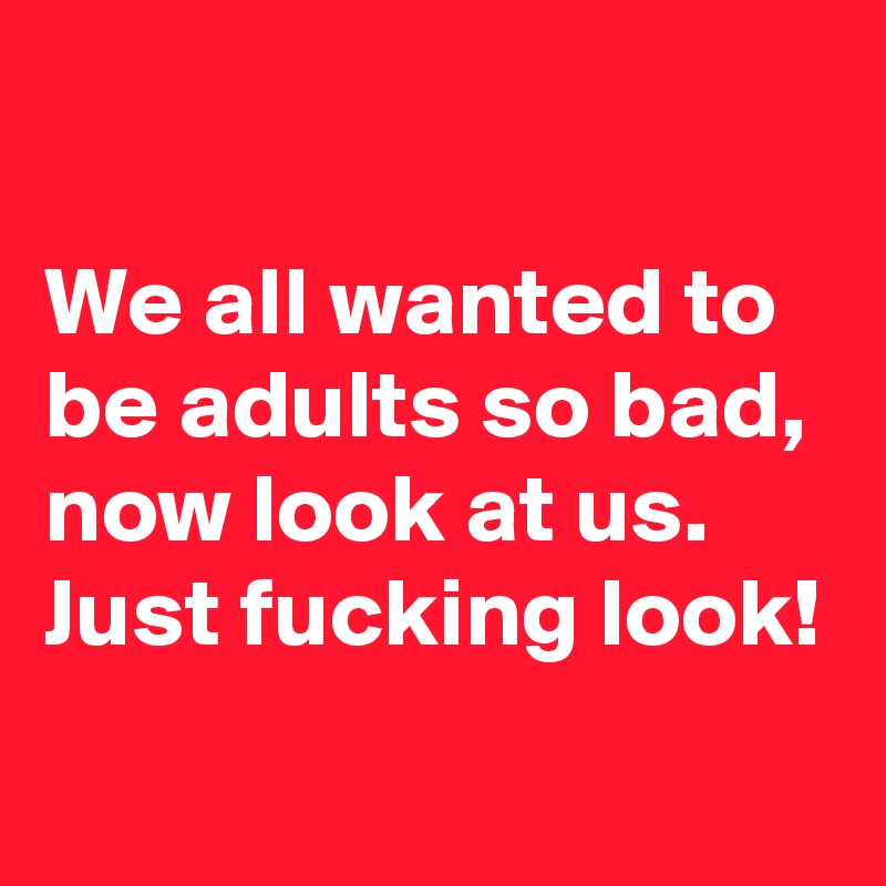 

We all wanted to be adults so bad, now look at us.
Just fucking look!
