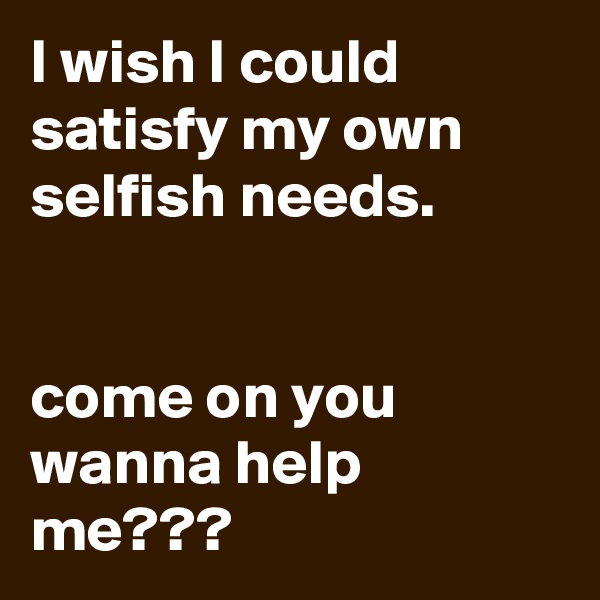 I wish I could satisfy my own selfish needs.


come on you wanna help me???