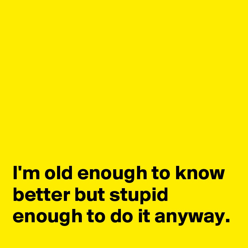 






I'm old enough to know better but stupid enough to do it anyway.