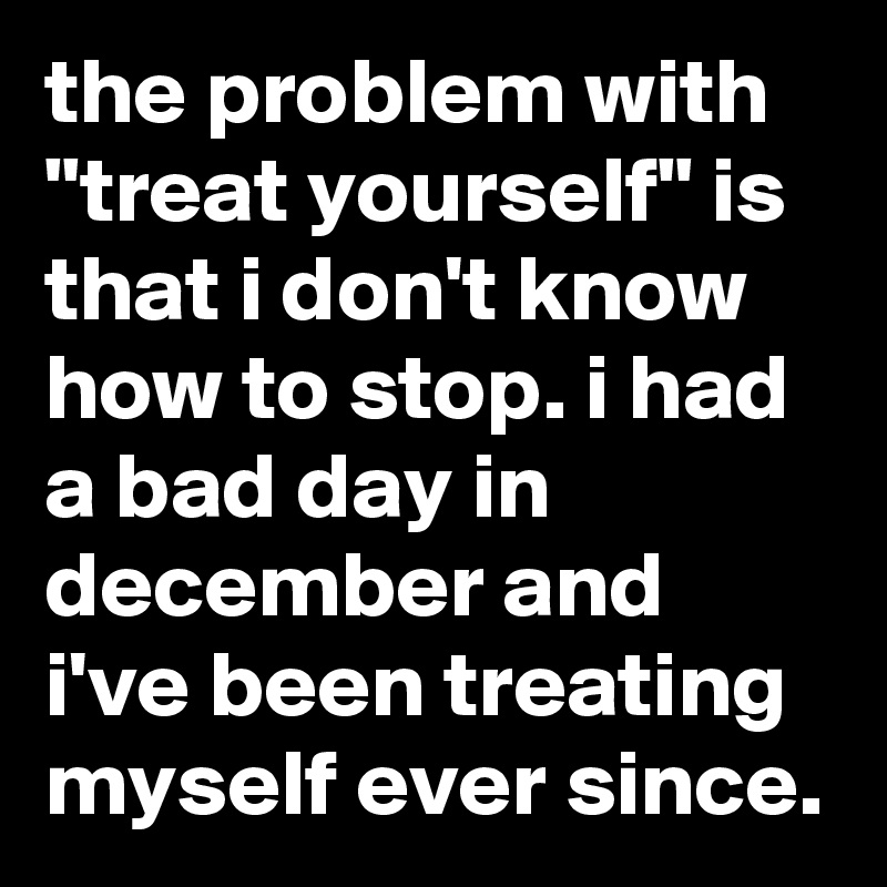 the problem with "treat yourself" is that i don't know how to stop. i had a bad day in december and i've been treating myself ever since.