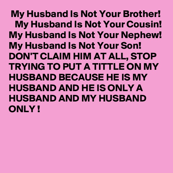  My Husband Is Not Your Brother!
   My Husband Is Not Your Cousin!
My Husband Is Not Your Nephew! 
My Husband Is Not Your Son! 
DON'T CLAIM HIM AT ALL, STOP TRYING TO PUT A TITTLE ON MY HUSBAND BECAUSE HE IS MY HUSBAND AND HE IS ONLY A HUSBAND AND MY HUSBAND ONLY !
 
