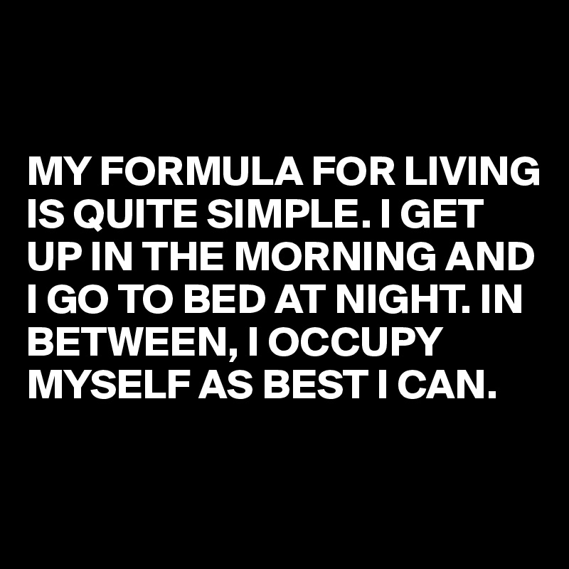 


MY FORMULA FOR LIVING IS QUITE SIMPLE. I GET UP IN THE MORNING AND I GO TO BED AT NIGHT. IN BETWEEN, I OCCUPY MYSELF AS BEST I CAN.

