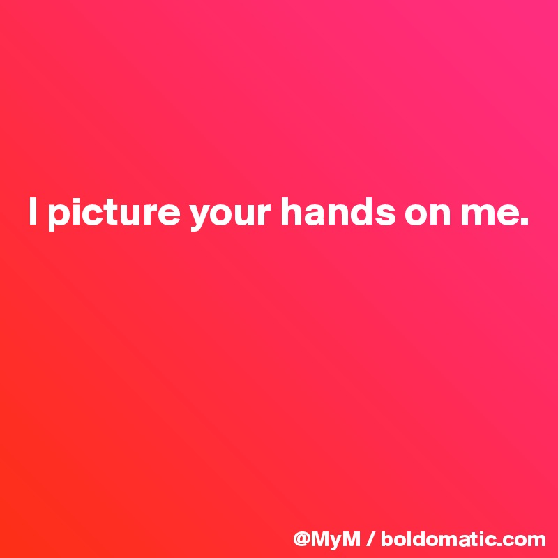 



I picture your hands on me.






