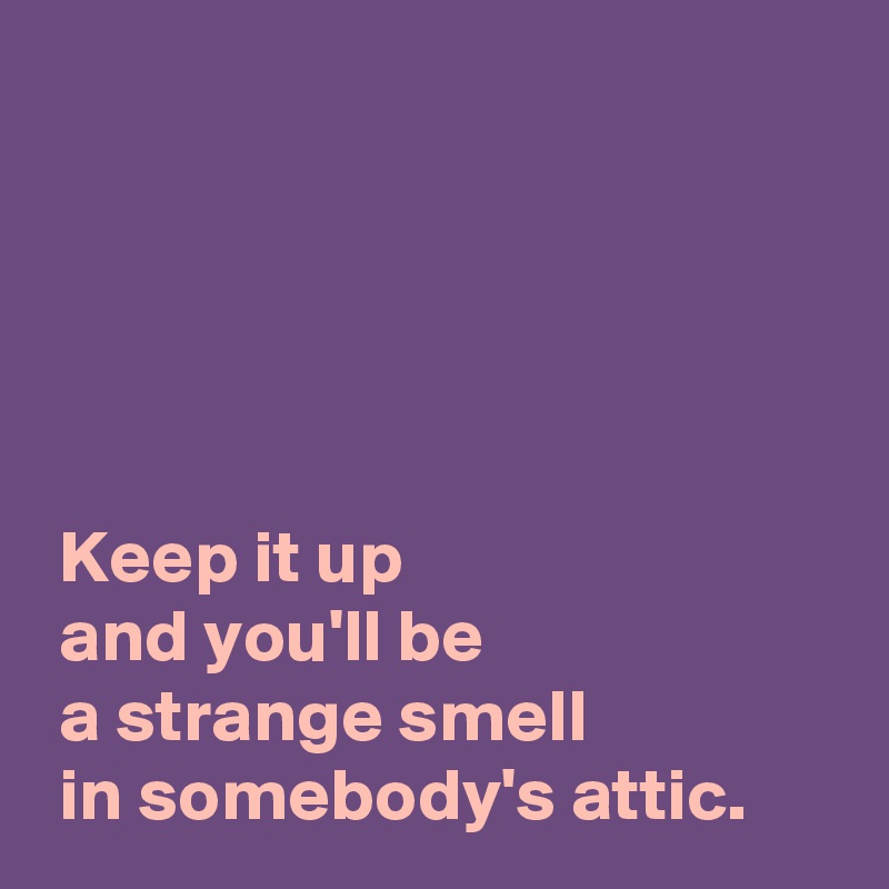 





 Keep it up
 and you'll be
 a strange smell
 in somebody's attic.