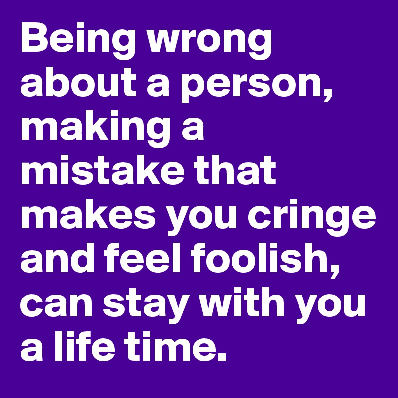 Being wrong about a person, making a mistake that makes you cringe and feel foolish, can stay with you a life time.