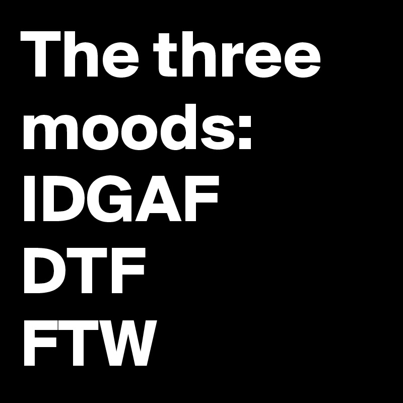 The three moods:
IDGAF
DTF
FTW