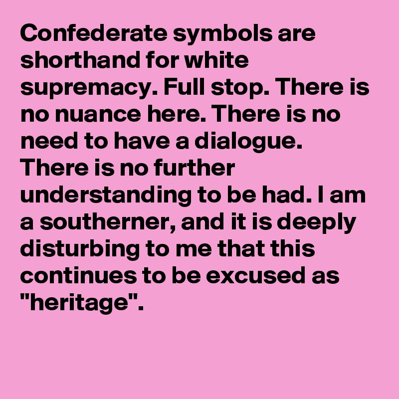 Confederate symbols are shorthand for white supremacy. Full stop. There is no nuance here. There is no need to have a dialogue. There is no further understanding to be had. I am a southerner, and it is deeply disturbing to me that this continues to be excused as "heritage".