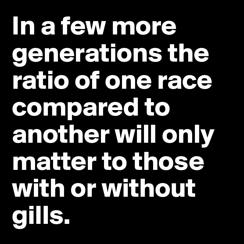 In a few more generations the ratio of one race compared to another will only matter to those with or without gills.