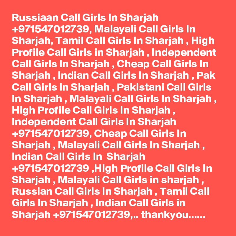 Russiaan Call Girls In Sharjah +971547012739, Malayali Call Girls In Sharjah, Tamil Call Girls In Sharjah , High Profile Call Girls in Sharjah , Independent Call Girls In Sharjah , Cheap Call Girls In Sharjah , Indian Call Girls In Sharjah , Pak Call Girls In Sharjah , Pakistani Call Girls In Sharjah , Malayali Call Girls In Sharjah , High Profile Call Girls In Sharjah , Independent Call Girls In Sharjah +971547012739, Cheap Call Girls In Sharjah , Malayali Call Girls In Sharjah , Indian Call Girls In  Sharjah +971547012739 ,HIgh Profile Call Girls In Sharjah , Malayali Call Girls in sharjah , Russian Call Girls In Sharjah , Tamil Call Girls In Sharjah , Indian Call Girls in Sharjah +971547012739,.. thankyou......