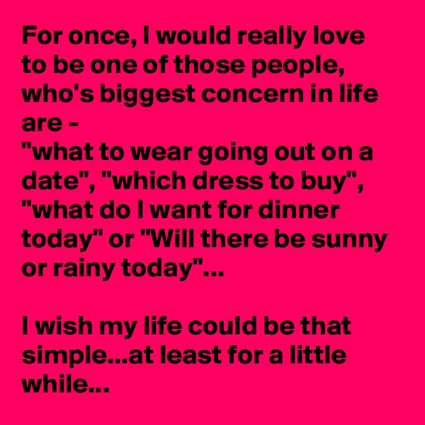 For once, I would really love to be one of those people, who's biggest concern in life are -
"what to wear going out on a date", "which dress to buy", "what do I want for dinner today" or "Will there be sunny or rainy today"...

I wish my life could be that simple...at least for a little while...