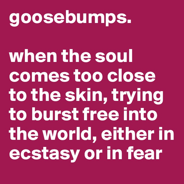 goosebumps.

when the soul comes too close to the skin, trying to burst free into the world, either in ecstasy or in fear