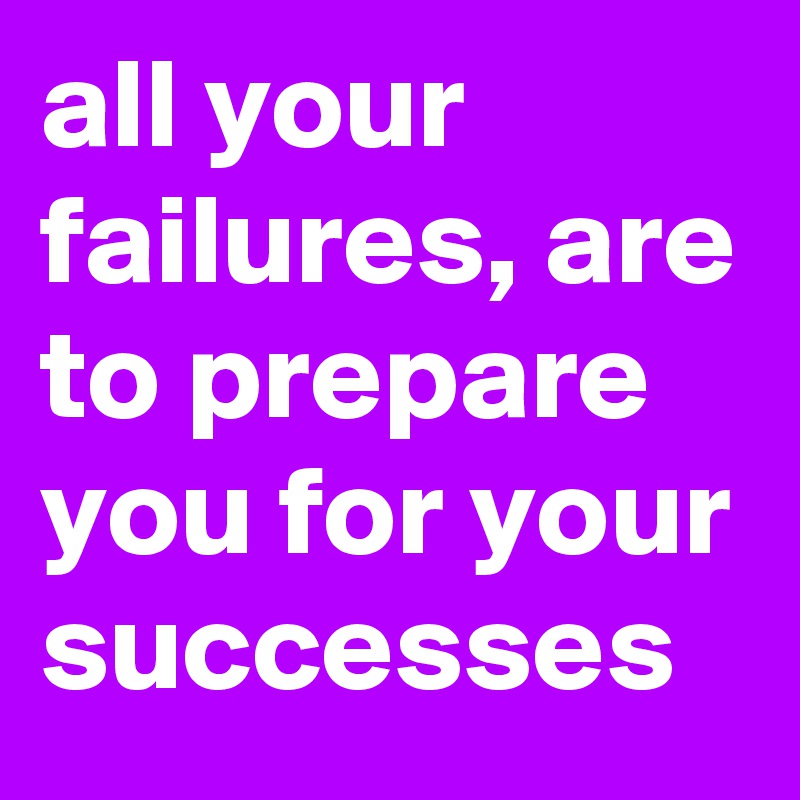 all your failures, are to prepare you for your successes