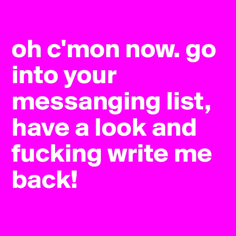 
oh c'mon now. go into your messanging list, have a look and fucking write me back! 
