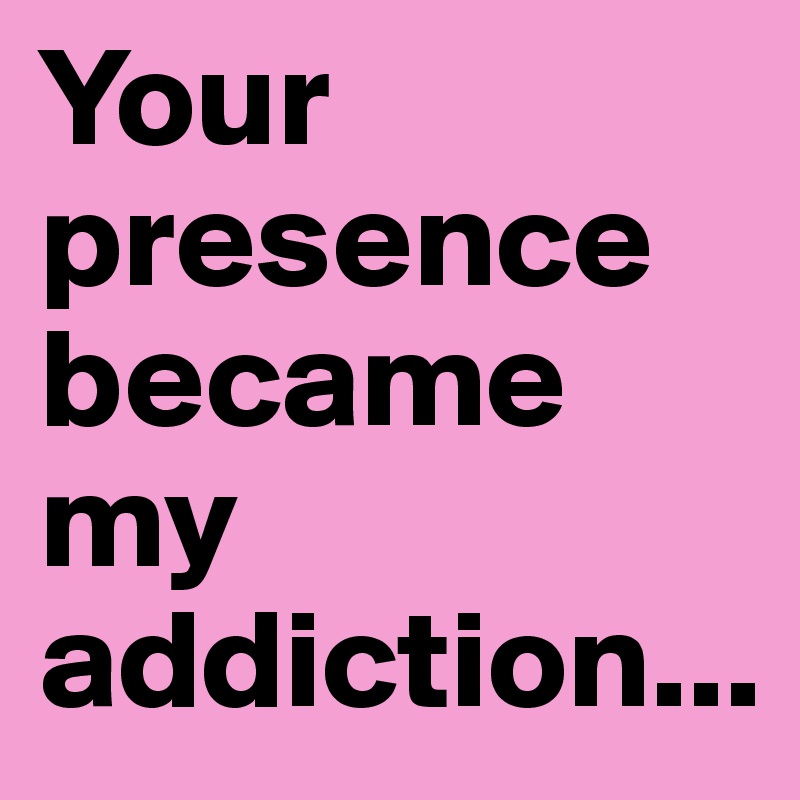 Your presence became my addiction...