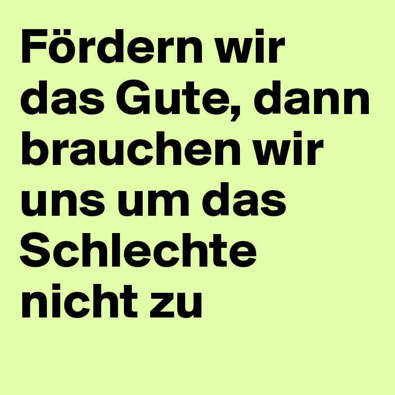 Fördern wir das Gute, dann brauchen wir uns um das Schlechte nicht zu kümmmern.