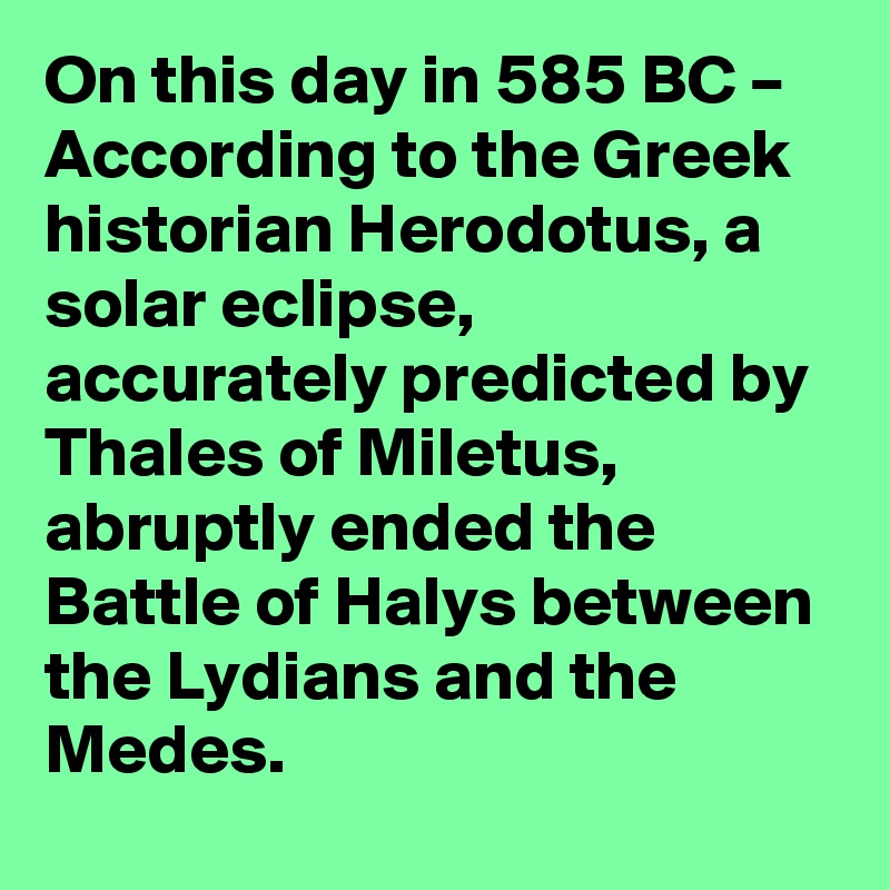 On this day in 585 BC – According to the Greek historian Herodotus, a solar eclipse, accurately predicted by Thales of Miletus, abruptly ended the Battle of Halys between the Lydians and the Medes.