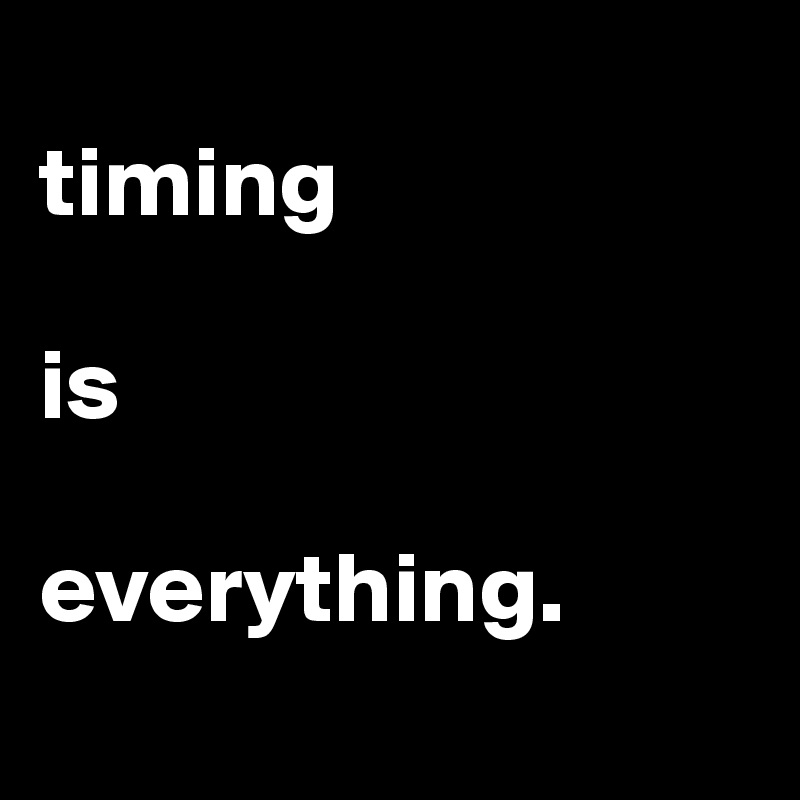 
timing 

is 

everything. 
