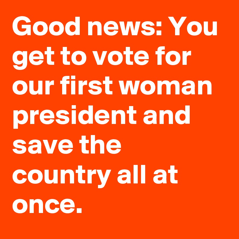 Good news: You get to vote for our first woman president and save the country all at once.