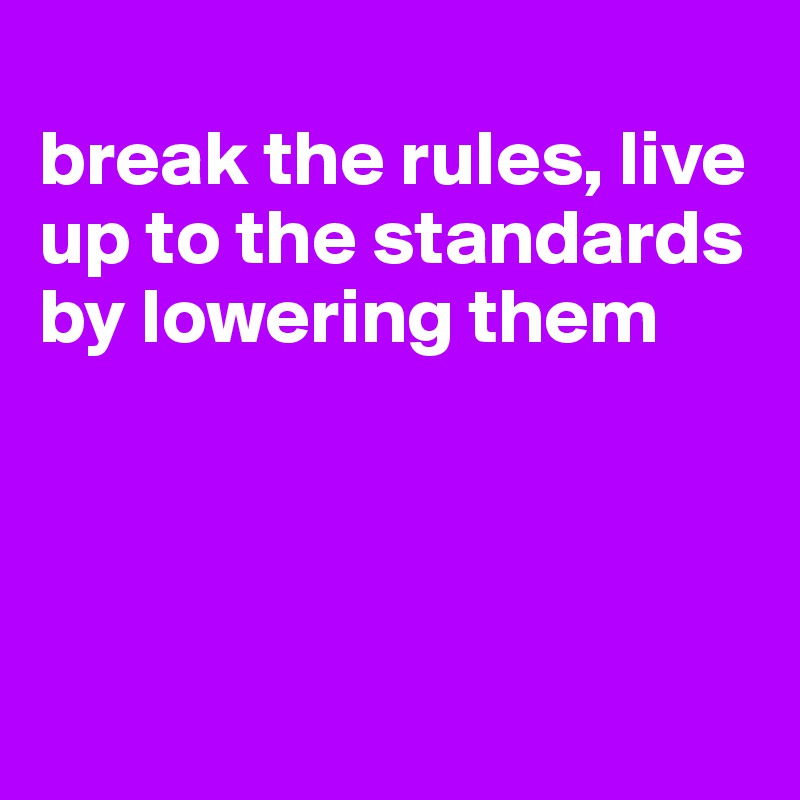 
break the rules, live up to the standards by lowering them




