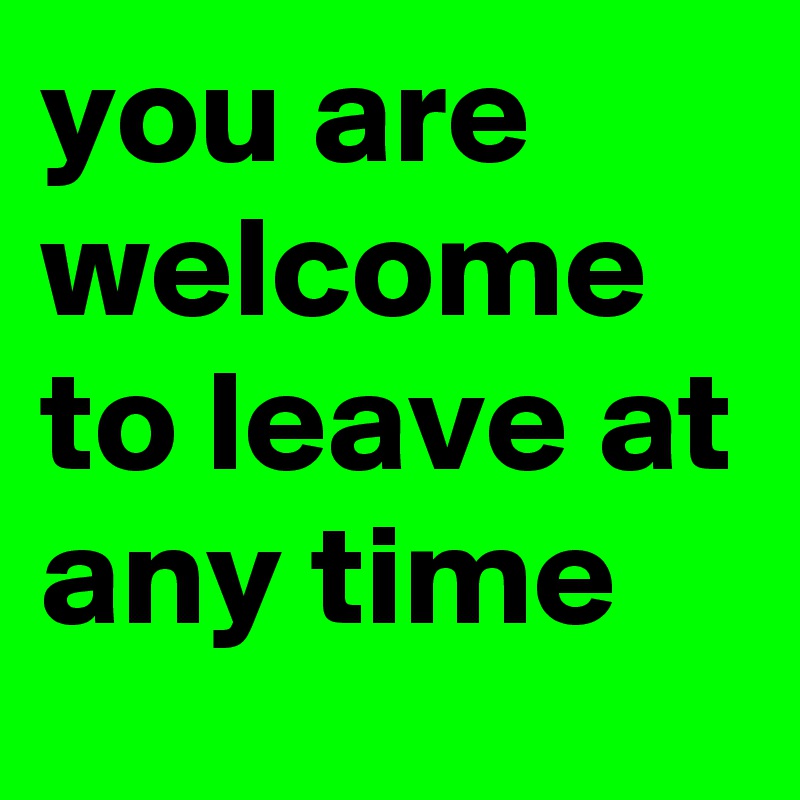 you are welcome to leave at any time