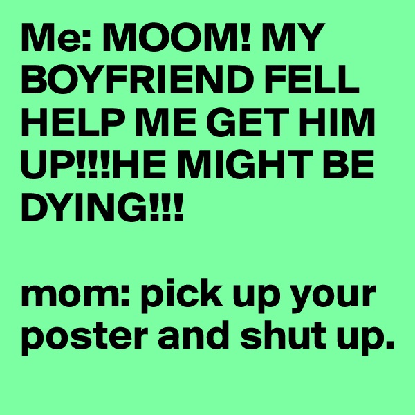 Me: MOOM! MY BOYFRIEND FELL HELP ME GET HIM UP!!!HE MIGHT BE DYING!!!

mom: pick up your poster and shut up. 