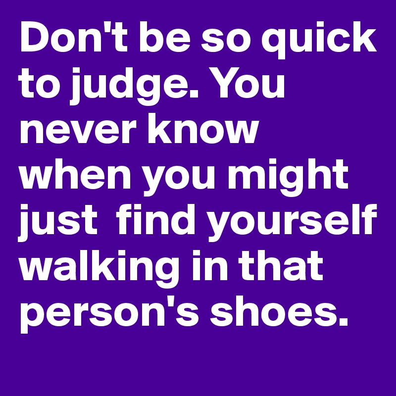 Don't be so quick to judge. You never know when you might just  find yourself walking in that person's shoes. 