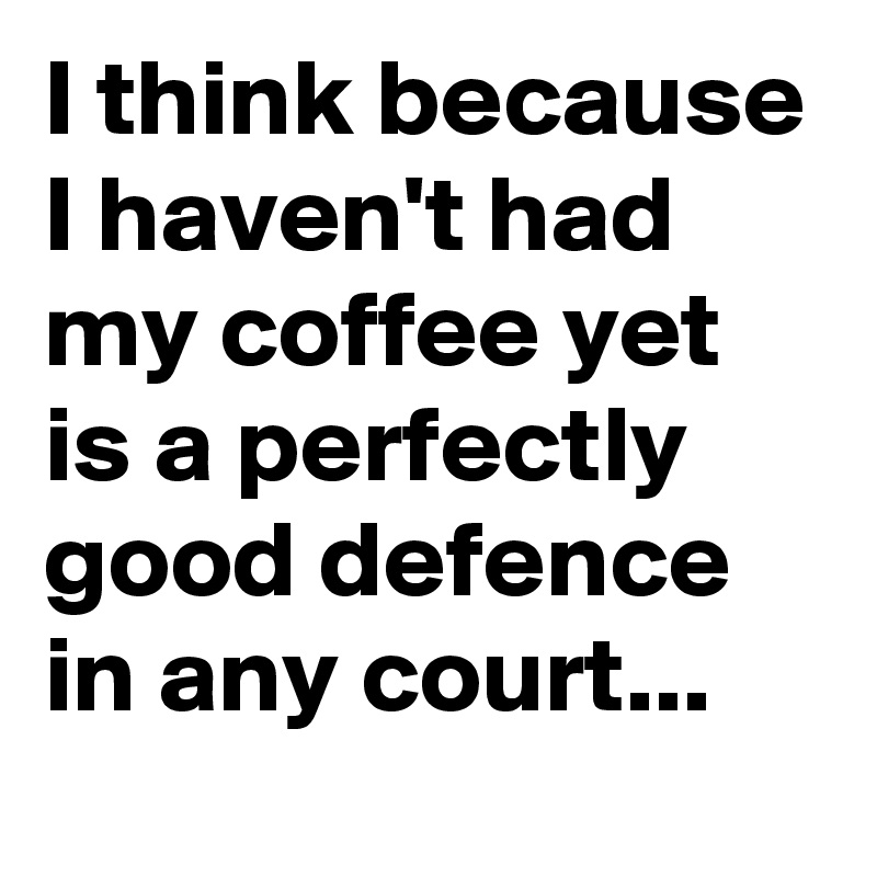 I think because I haven't had my coffee yet is a perfectly good defence in any court...  