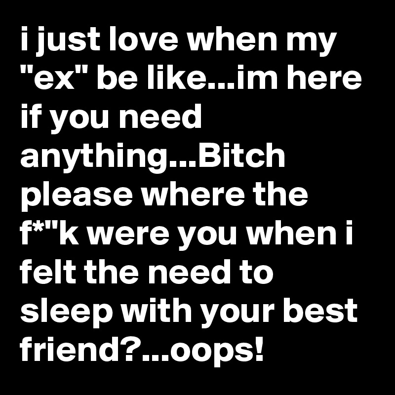 i just love when my "ex" be like...im here if you need anything...Bitch please where the f*"k were you when i felt the need to sleep with your best friend?...oops!