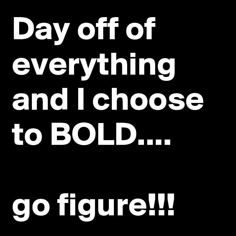 Day off of everything and I choose to BOLD....

go figure!!!