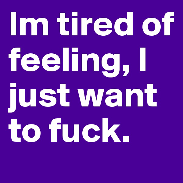Im tired of feeling, I just want to fuck. 