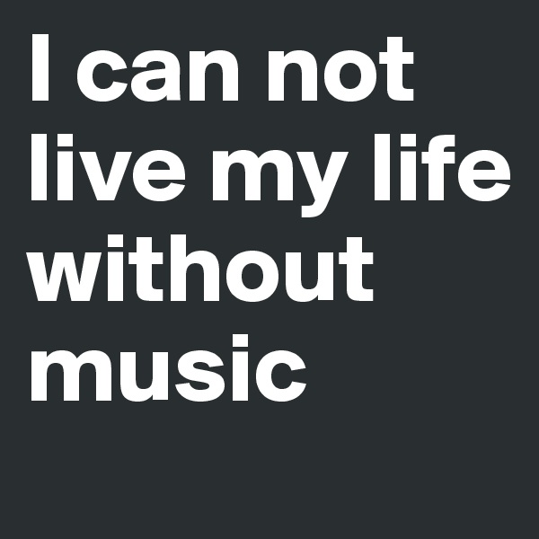 I can not live my life without music