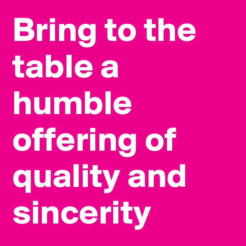 Bring to the table a humble offering of quality and sincerity 