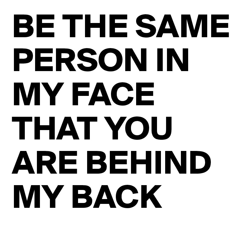 BE THE SAME PERSON IN MY FACE THAT YOU ARE BEHIND MY BACK