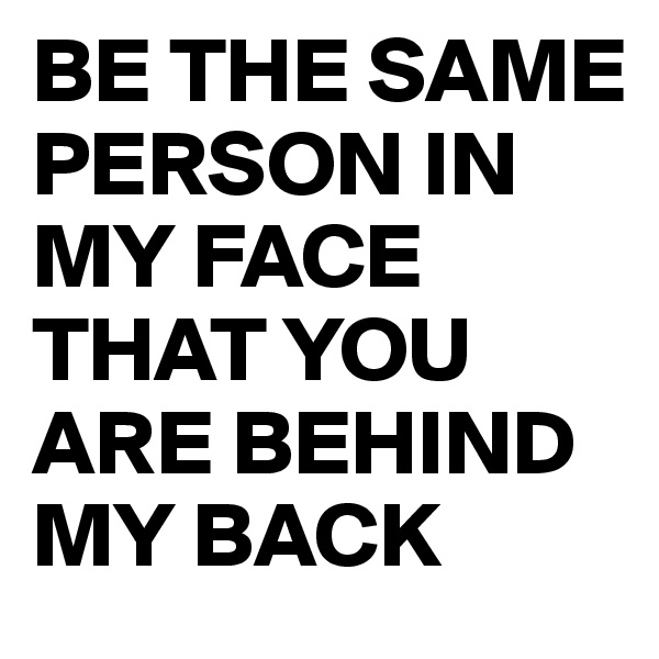 BE THE SAME PERSON IN MY FACE THAT YOU ARE BEHIND MY BACK