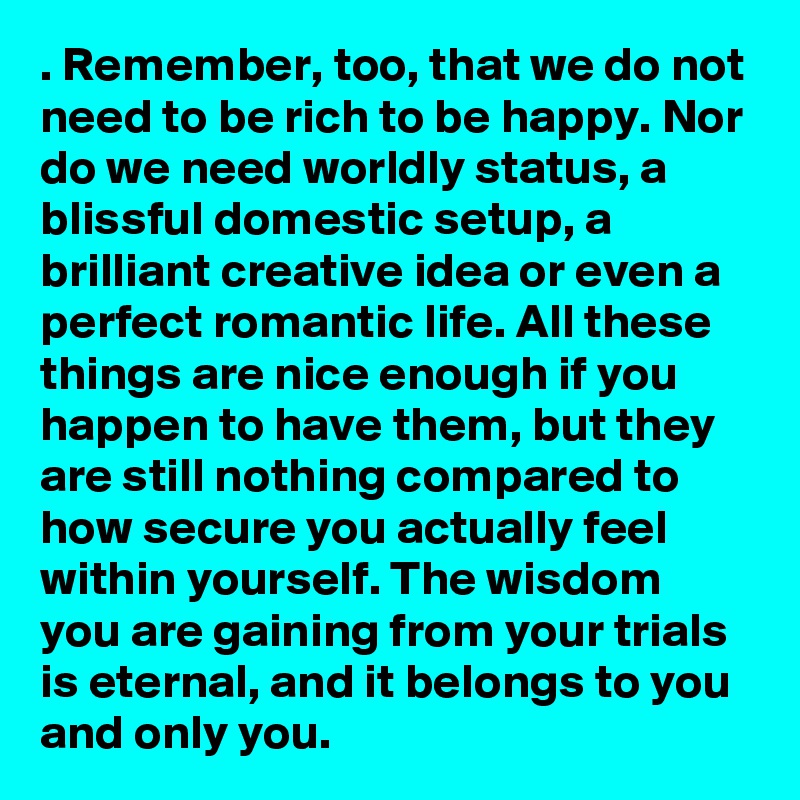 . Remember, too, that we do not need to be rich to be happy. Nor do we need worldly status, a blissful domestic setup, a brilliant creative idea or even a perfect romantic life. All these things are nice enough if you happen to have them, but they are still nothing compared to how secure you actually feel within yourself. The wisdom you are gaining from your trials is eternal, and it belongs to you and only you.