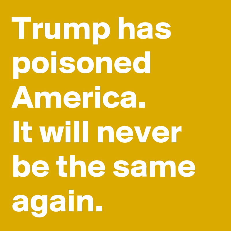 Trump has poisoned America.
It will never be the same again.