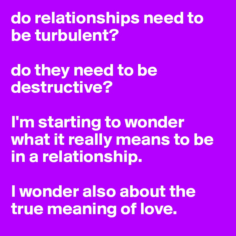 do relationships need to be turbulent? 

do they need to be destructive? 

I'm starting to wonder what it really means to be in a relationship. 

I wonder also about the true meaning of love. 