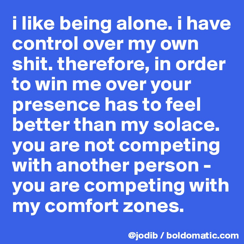 i like being alone. i have control over my own shit. therefore, in order to win me over your presence has to feel better than my solace. you are not competing with another person - you are competing with my comfort zones. 