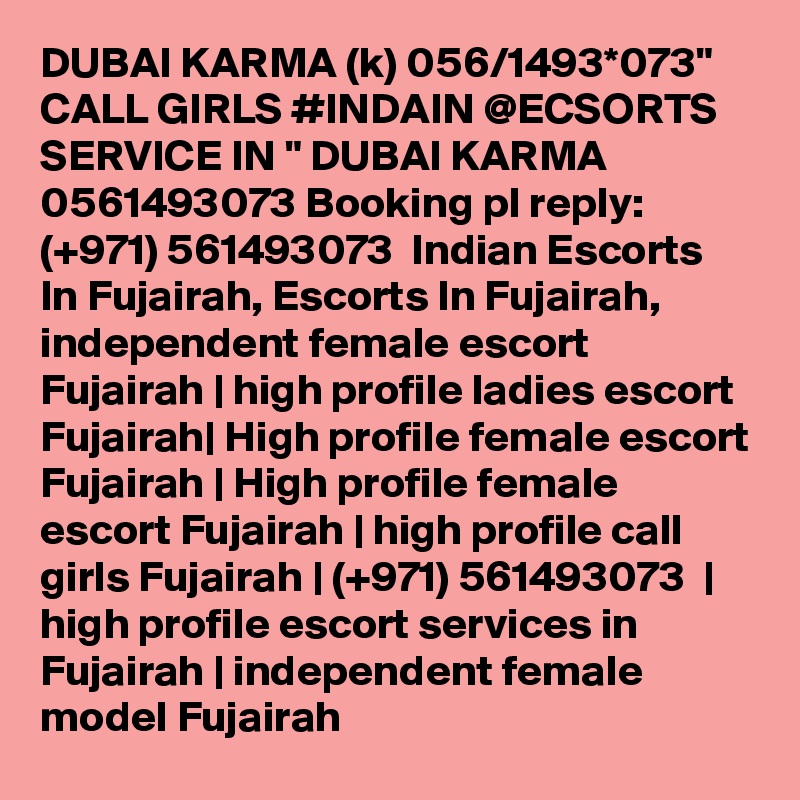 DUBAI KARMA (k) 056/1493*073" CALL GIRLS #INDAIN @ECSORTS SERVICE IN " DUBAI KARMA 0561493073 Booking pl reply: (+971) 561493073  Indian Escorts In Fujairah, Escorts In Fujairah, independent female escort Fujairah | high profile ladies escort Fujairah| High profile female escort Fujairah | High profile female escort Fujairah | high profile call girls Fujairah | (+971) 561493073  | high profile escort services in Fujairah | independent female model Fujairah