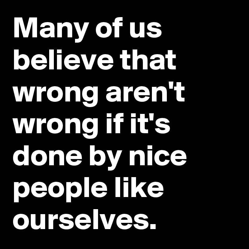 Many of us believe that wrong aren't wrong if it's done by nice people like ourselves.