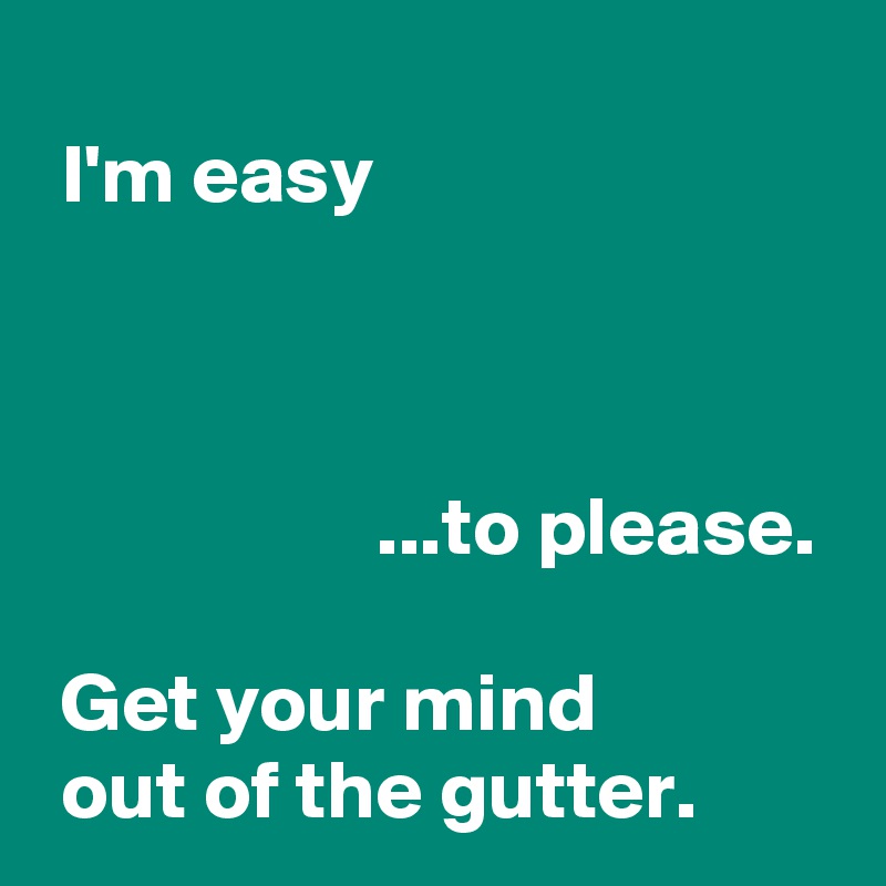 I'm easy ...to please. Get your mind out of the gutter. - Post by ...