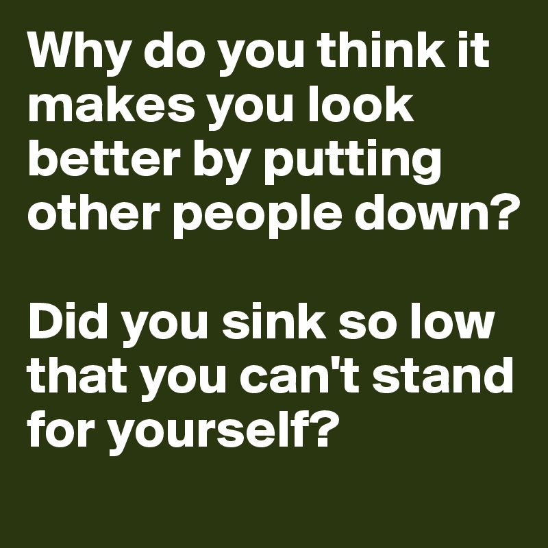 Why do you think it makes you look better by putting other people down? 

Did you sink so low that you can't stand for yourself?