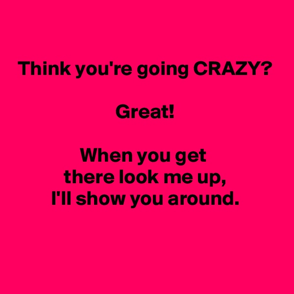 

Think you're going CRAZY?

Great!

When you get 
there look me up,
I'll show you around.

