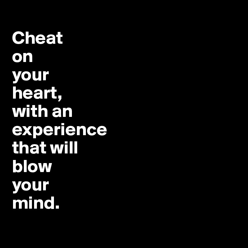 
Cheat 
on
your 
heart, 
with an 
experience 
that will 
blow 
your 
mind. 
