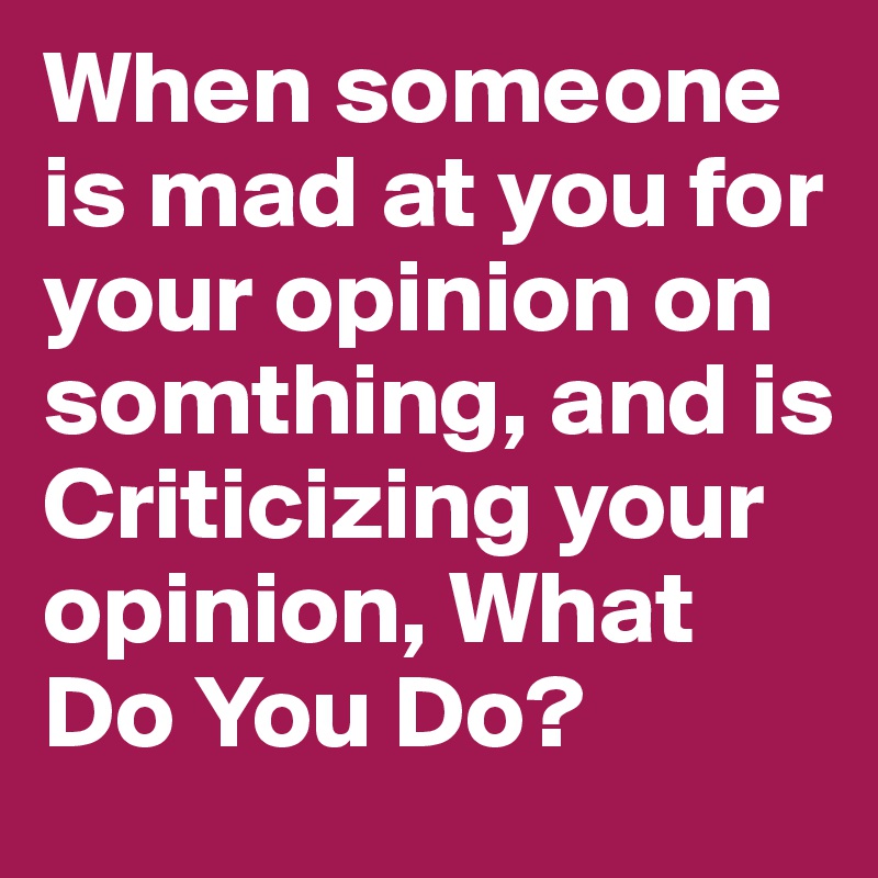When someone is mad at you for your opinion on somthing, and is Criticizing your opinion, What Do You Do?