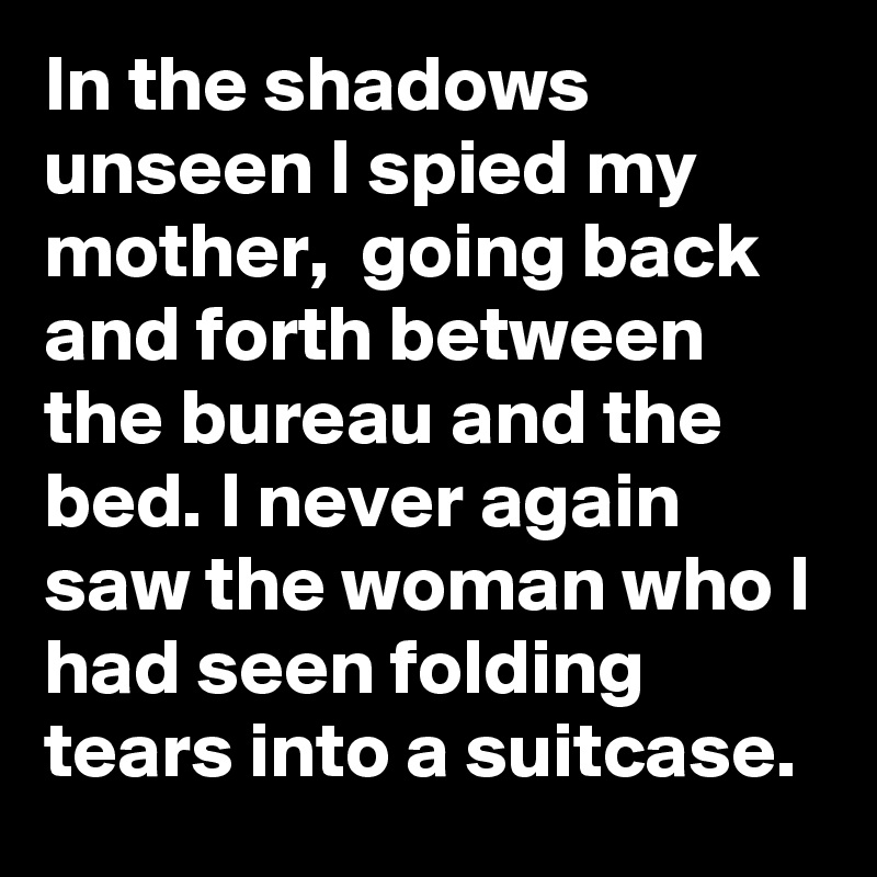 In the shadows unseen I spied my mother,  going back and forth between the bureau and the bed. I never again saw the woman who I had seen folding tears into a suitcase.