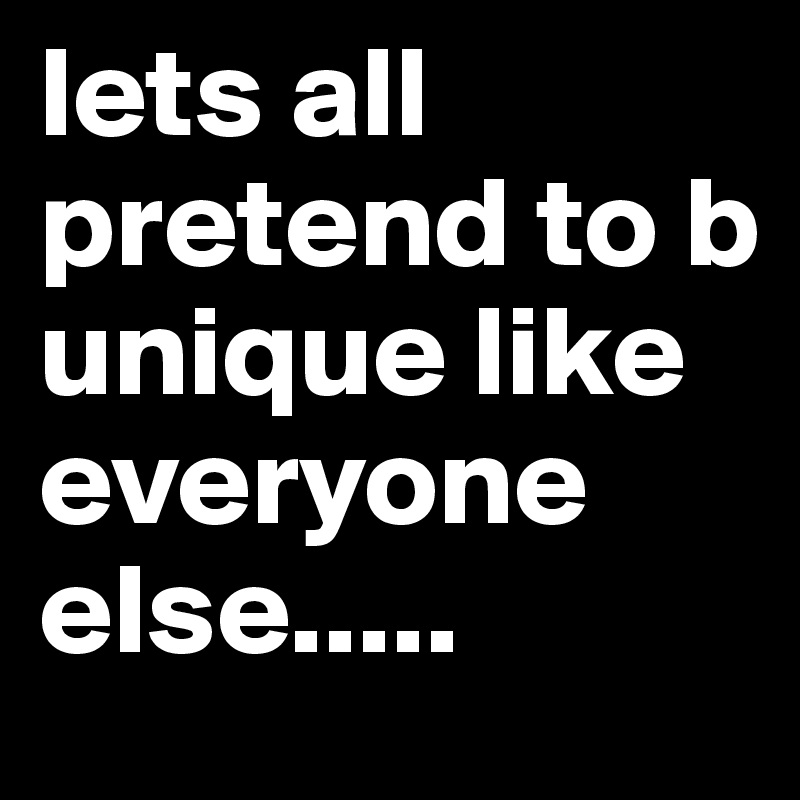 lets all pretend to b unique like everyone else.....