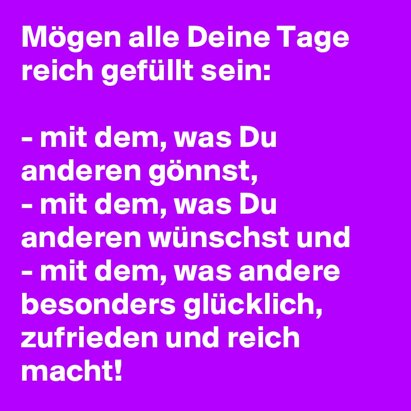 Mögen alle Deine Tage reich gefüllt sein:

- mit dem, was Du anderen gönnst, 
- mit dem, was Du anderen wünschst und 
- mit dem, was andere besonders glücklich, zufrieden und reich macht! 