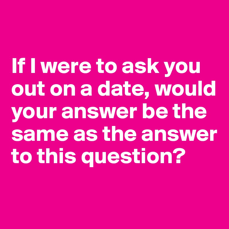 

If I were to ask you out on a date, would your answer be the same as the answer to this question?
