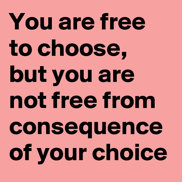 You are free to choose, but you are not free from consequence of your choice